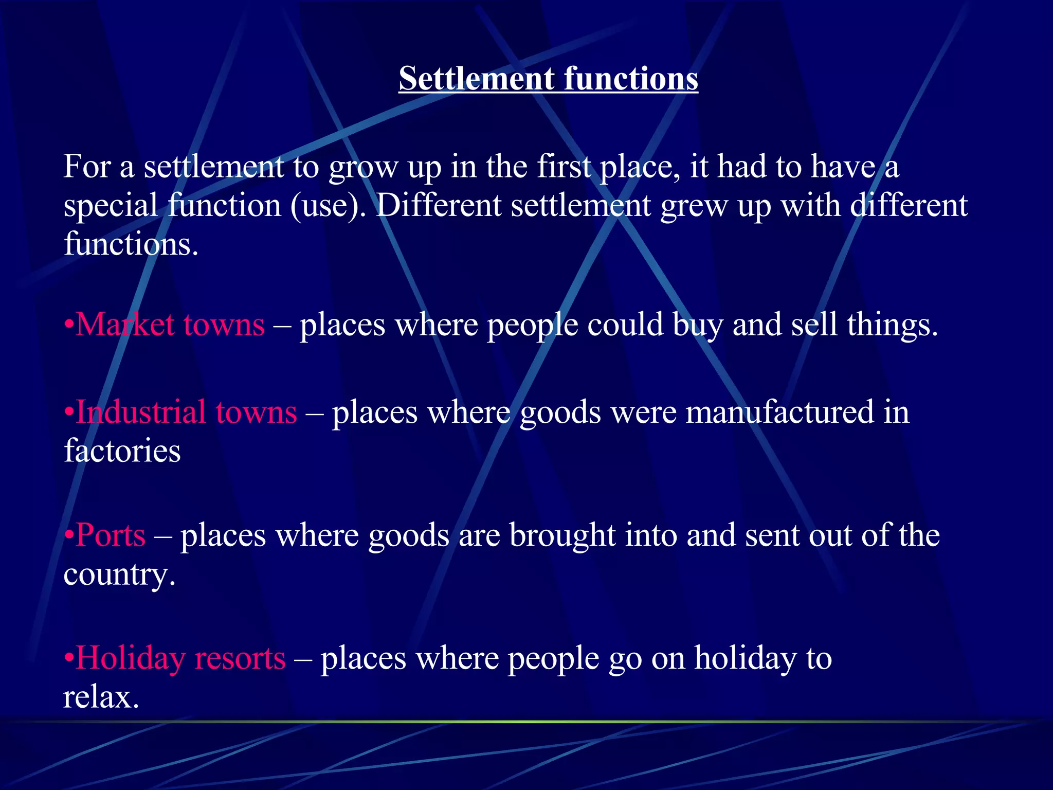 Settlement functions For a settlement to grow up in the first place, it had to have a special function (use). Different settlement grew up with different functions. Market towns – places where people could buy and sell things. Industrial towns – places where goods were manufactured in factories Ports – places where goods are brought into and sent out of the country. Holiday resorts – places where people go on holiday to relax.