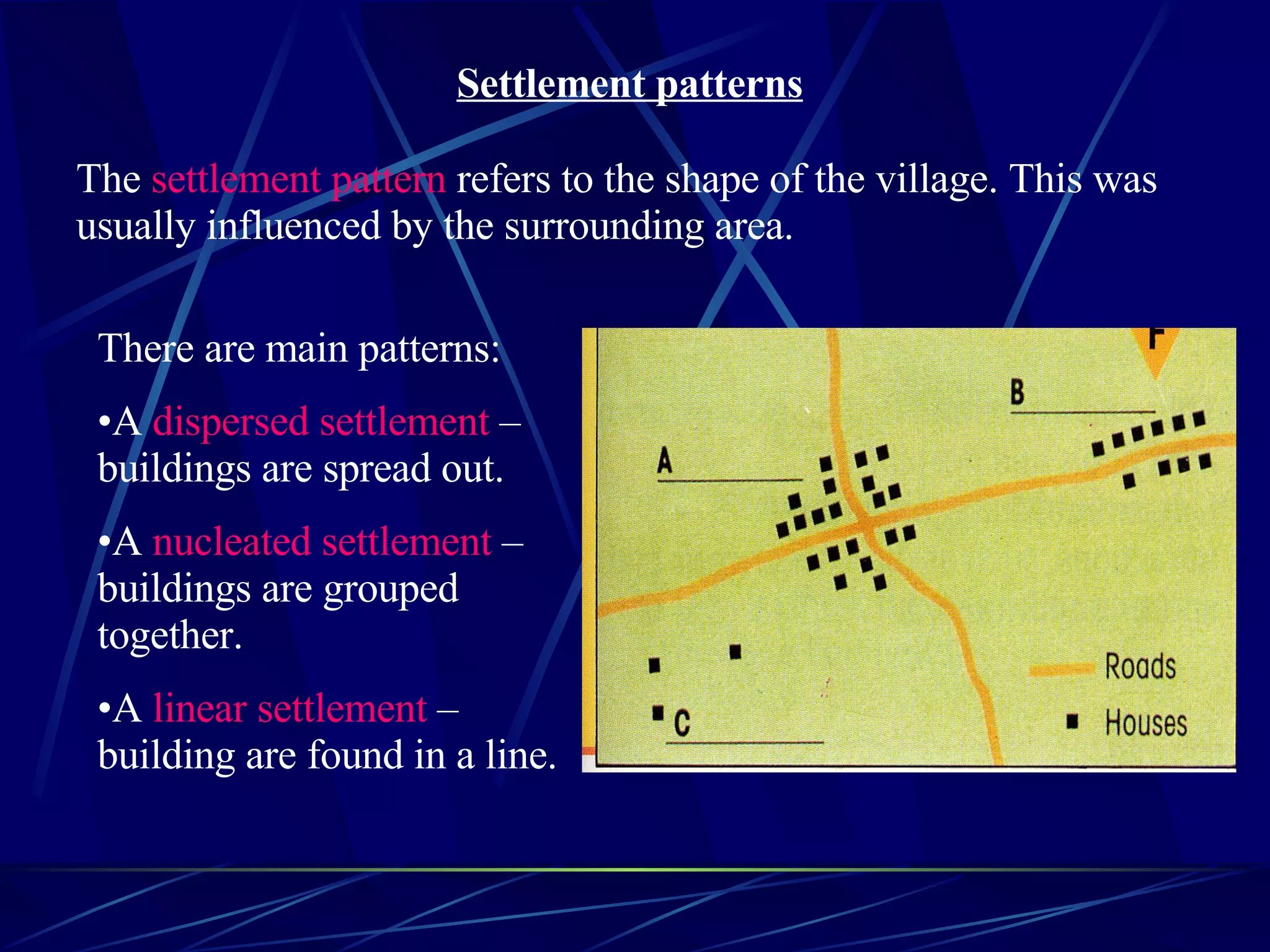Settlement patterns The settlement pattern refers to the shape of the village. This was usually influenced by the surrounding area. There are main patterns: A dispersed settlement – buildings are spread out. A nucleated settlement – buildings are grouped together. A linear settlement – building are found in a line.