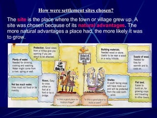 How were settlement sites chosen? The  site  is the place where the town or village grew up. A site was chosen because of its  natural   advantages . The more natural advantages a place had, the more likely it was to grow. 