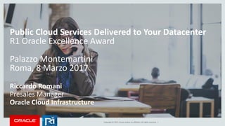 Copyright © 2017, Oracle and/or its affiliates. All rights reserved. |
Public Cloud Services Delivered to Your Datacenter
R1 Oracle Excellence Award
Palazzo Montemartini
Roma, 8 Marzo 2017
Riccardo Romani
Presales Manager
Oracle Cloud Infrastructure
 