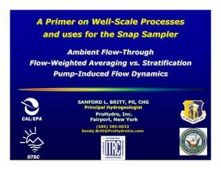 A Primer on Well-Scale Processes
                 Well-Scale
          and uses for the Snap Sampler

               Ambient Flow-Through
                       Flow-Through
  Flow-Weighted Averaging vs. Stratification
  Flow-Weighted
            Pump-Induced Flow Dynamics
            Pump-Induced



                 SANFORD L. BRITT, PG, CHG
                   Principal Hydrogeologist
                       ProHydro, Inc.
CAL/EPA              Fairport, New York
                        (585) 385-0023
                  Sandy.Britt@ProHydroInc.com




 DTSC
 