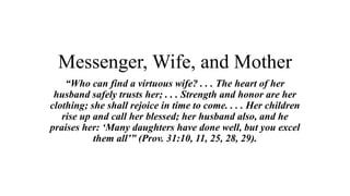 Messenger, Wife, and Mother
“Who can find a virtuous wife? . . . The heart of her
husband safely trusts her; . . . Strength and honor are her
clothing; she shall rejoice in time to come. . . . Her children
rise up and call her blessed; her husband also, and he
praises her: ‘Many daughters have done well, but you excel
them all’” (Prov. 31:10, 11, 25, 28, 29).
 