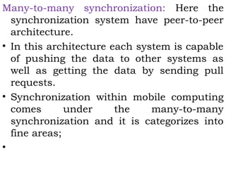 Many-to-many synchronization: Here the 
synchronization system have peer-to-peer 
architecture. 
• In this architecture each system is capable 
of pushing the data to other systems as 
well as getting the data by sending pull 
requests. 
• Synchronization within mobile computing 
comes under the many-to-many 
synchronization and it is categorizes into 
fine areas; 
• 
 