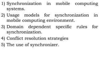 1) Synchronization in mobile computing 
systems. 
2) Usage models for synchronization in 
mobile computing environment. 
3) Domain dependent specific rules for 
synchronization. 
4) Conflict resolution strategies 
5) The use of synchronizer. 
 