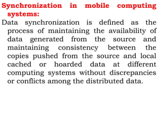Synchronization in mobile computing 
systems: 
Data synchronization is defined as the 
process of maintaining the availability of 
data generated from the source and 
maintaining consistency between the 
copies pushed from the source and local 
cached or hoarded data at different 
computing systems without discrepancies 
or conflicts among the distributed data. 
 
