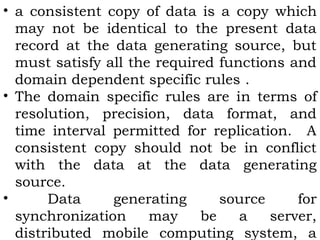 • a consistent copy of data is a copy which 
may not be identical to the present data 
record at the data generating source, but 
must satisfy all the required functions and 
domain dependent specific rules . 
• The domain specific rules are in terms of 
resolution, precision, data format, and 
time interval permitted for replication. A 
consistent copy should not be in conflict 
with the data at the data generating 
source. 
• Data generating source for 
synchronization may be a server, 
distributed mobile computing system, a 
 