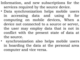 Information, and new subscriptions for the 
services required by the source device. 
• Data synchronization helps mobile users 
in accessing data and using it for 
computing on mobile devices, When a 
device not connected to a source or server, 
the user may employ data that is not in 
conflict with the present state of data at 
the source. 
• synchronization also helps mobile users 
in hoarding the data at the personal area 
computer and vice versa. 
 