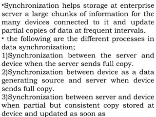 •Synchronization helps storage at enterprise 
server a large chunks of information for the 
many devices connected to it and update 
partial copies of data at frequent intervals. 
• the following are the different processes in 
data synchronization; 
1)Synchronization between the server and 
device when the server sends full copy. 
2)Synchronization between device as a data 
generating source and server when device 
sends full copy. 
3)Synchronization between server and device 
when partial but consistent copy stored at 
device and updated as soon as 
 