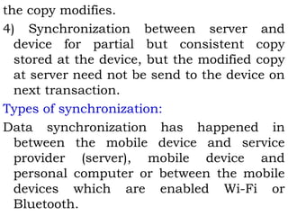 the copy modifies. 
4) Synchronization between server and 
device for partial but consistent copy 
stored at the device, but the modified copy 
at server need not be send to the device on 
next transaction. 
Types of synchronization: 
Data synchronization has happened in 
between the mobile device and service 
provider (server), mobile device and 
personal computer or between the mobile 
devices which are enabled Wi-Fi or 
Bluetooth. 
 