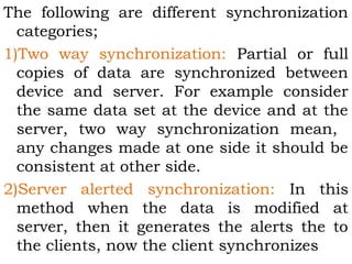 The following are different synchronization 
categories; 
1)Two way synchronization: Partial or full 
copies of data are synchronized between 
device and server. For example consider 
the same data set at the device and at the 
server, two way synchronization mean, 
any changes made at one side it should be 
consistent at other side. 
2)Server alerted synchronization: In this 
method when the data is modified at 
server, then it generates the alerts the to 
the clients, now the client synchronizes 
 