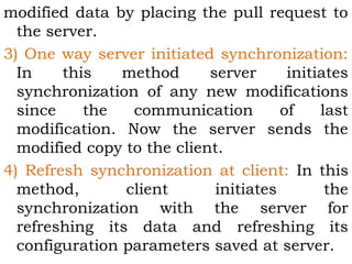 modified data by placing the pull request to 
the server. 
3) One way server initiated synchronization: 
In this method server initiates 
synchronization of any new modifications 
since the communication of last 
modification. Now the server sends the 
modified copy to the client. 
4) Refresh synchronization at client: In this 
method, client initiates the 
synchronization with the server for 
refreshing its data and refreshing its 
configuration parameters saved at server. 
 