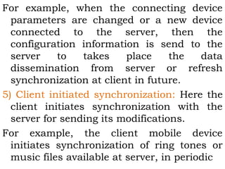 For example, when the connecting device 
parameters are changed or a new device 
connected to the server, then the 
configuration information is send to the 
server to takes place the data 
dissemination from server or refresh 
synchronization at client in future. 
5) Client initiated synchronization: Here the 
client initiates synchronization with the 
server for sending its modifications. 
For example, the client mobile device 
initiates synchronization of ring tones or 
music files available at server, in periodic 
 