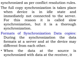 synchronized as per conflict resolution rules. 
The full copy synchronization is takes place 
when device is in idle state and 
immediately not connected to the server. 
For this reason it is called slow 
synchronization, but it is a thorough 
synchronization. 
Formats of Synchronization Data copies: 
During the synchronization the data 
formats at a server and at the device may 
different from each other. 
• When the data at the source is 
synchronized with data at the receiver, it 
 
