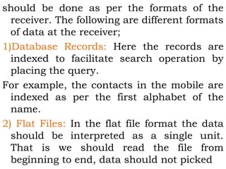 should be done as per the formats of the 
receiver. The following are different formats 
of data at the receiver; 
1)Database Records: Here the records are 
indexed to facilitate search operation by 
placing the query. 
For example, the contacts in the mobile are 
indexed as per the first alphabet of the 
name. 
2) Flat Files: In the flat file format the data 
should be interpreted as a single unit. 
That is we should read the file from 
beginning to end, data should not picked 
 