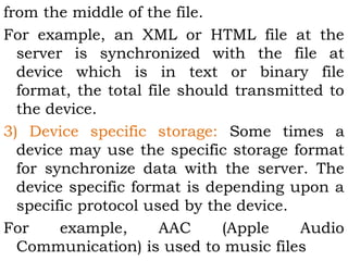 from the middle of the file. 
For example, an XML or HTML file at the 
server is synchronized with the file at 
device which is in text or binary file 
format, the total file should transmitted to 
the device. 
3) Device specific storage: Some times a 
device may use the specific storage format 
for synchronize data with the server. The 
device specific format is depending upon a 
specific protocol used by the device. 
For example, AAC (Apple Audio 
Communication) is used to music files 
 