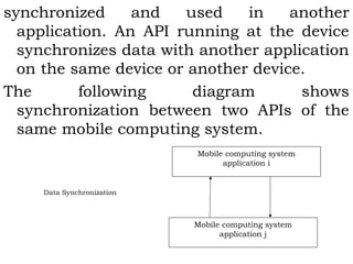 synchronized and used in another 
application. An API running at the device 
synchronizes data with another application 
on the same device or another device. 
The following diagram shows 
synchronization between two APIs of the 
same mobile computing system. 
Mobile computing system 
application i 
Mobile computing system 
application j 
Data Synchronization 
 