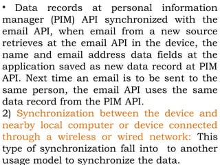 • Data records at personal information 
manager (PIM) API synchronized with the 
email API, when email from a new source 
retrieves at the email API in the device, the 
name and email address data fields at the 
application saved as new data record at PIM 
API. Next time an email is to be sent to the 
same person, the email API uses the same 
data record from the PIM API. 
2) Synchronization between the device and 
nearby local computer or device connected 
through a wireless or wired network: This 
type of synchronization fall into to another 
usage model to synchronize the data. 
 