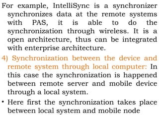 For example, IntelliSync is a synchronizer 
synchronizes data at the remote systems 
with PAS, it is able to do the 
synchronization through wireless. It is a 
open architecture, thus can be integrated 
with enterprise architecture. 
4) Synchronization between the device and 
remote system through local computer: In 
this case the synchronization is happened 
between remote server and mobile device 
through a local system. 
• Here first the synchronization takes place 
between local system and mobile node 
 