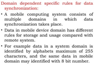 Domain dependent specific rules for data 
synchronization: 
• A mobile computing system consists of 
multiple domains in which data 
synchronization takes place. 
• Data in mobile device domain has different 
rules for storage and usage compared with 
remote system. 
• For example data in a system domain is 
identified by alphabets maximum of 255 
characters, and the same data in mobile 
domain may identified with 8 bit number. 
 