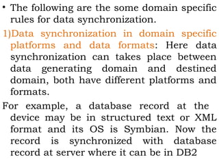 • The following are the some domain specific 
rules for data synchronization. 
1)Data synchronization in domain specific 
platforms and data formats: Here data 
synchronization can takes place between 
data generating domain and destined 
domain, both have different platforms and 
formats. 
For example, a database record at the 
device may be in structured text or XML 
format and its OS is Symbian. Now the 
record is synchronized with database 
record at server where it can be in DB2 
 