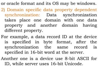 or oracle format and its OS may be windows. 
2) Domain specific data property dependent 
synchronization: Data synchronization 
takes place one domain with one data 
property and another domain having 
different property. 
For example, a data record ID at the device 
is specified in byte format, after the 
synchronization the same record is 
specified in 16-bit word at the server. 
Another one is a device use 8-bit ASCII for 
ID, while server uses 16-bit Unicode. 
 