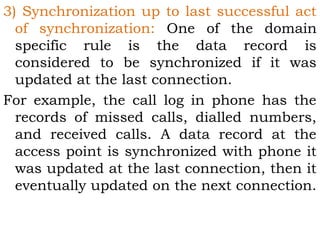 3) Synchronization up to last successful act 
of synchronization: One of the domain 
specific rule is the data record is 
considered to be synchronized if it was 
updated at the last connection. 
For example, the call log in phone has the 
records of missed calls, dialled numbers, 
and received calls. A data record at the 
access point is synchronized with phone it 
was updated at the last connection, then it 
eventually updated on the next connection. 
 