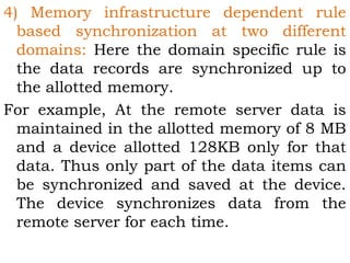 4) Memory infrastructure dependent rule 
based synchronization at two different 
domains: Here the domain specific rule is 
the data records are synchronized up to 
the allotted memory. 
For example, At the remote server data is 
maintained in the allotted memory of 8 MB 
and a device allotted 128KB only for that 
data. Thus only part of the data items can 
be synchronized and saved at the device. 
The device synchronizes data from the 
remote server for each time. 
 
