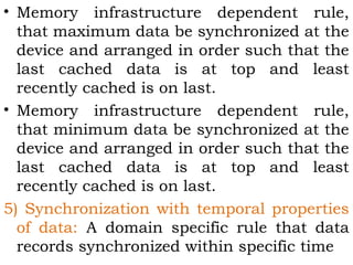 • Memory infrastructure dependent rule, 
that maximum data be synchronized at the 
device and arranged in order such that the 
last cached data is at top and least 
recently cached is on last. 
• Memory infrastructure dependent rule, 
that minimum data be synchronized at the 
device and arranged in order such that the 
last cached data is at top and least 
recently cached is on last. 
5) Synchronization with temporal properties 
of data: A domain specific rule that data 
records synchronized within specific time 
 