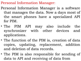 Personal Information Manager: 
Personal Information Manager is a software 
that manages the data. Now a days most of 
the smart phones have a specialized API 
for PIM. 
• The PIM API may also include the 
synchronizer with other devices and 
applications. 
• The function of the PIM is, creation of data 
copies, updating, replacement, addition 
and deletion of data records. 
• The PIM is also responsible for sending of 
data to API and receiving of data from 
 