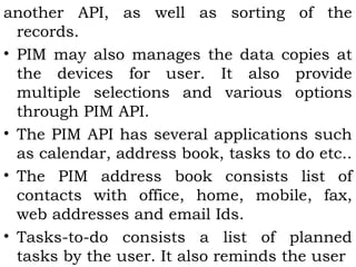 another API, as well as sorting of the 
records. 
• PIM may also manages the data copies at 
the devices for user. It also provide 
multiple selections and various options 
through PIM API. 
• The PIM API has several applications such 
as calendar, address book, tasks to do etc.. 
• The PIM address book consists list of 
contacts with office, home, mobile, fax, 
web addresses and email Ids. 
• Tasks-to-do consists a list of planned 
tasks by the user. It also reminds the user 
 