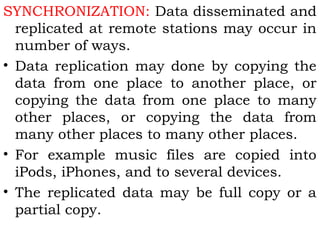SYNCHRONIZATION: Data disseminated and 
replicated at remote stations may occur in 
number of ways. 
• Data replication may done by copying the 
data from one place to another place, or 
copying the data from one place to many 
other places, or copying the data from 
many other places to many other places. 
• For example music files are copied into 
iPods, iPhones, and to several devices. 
• The replicated data may be full copy or a 
partial copy. 
 