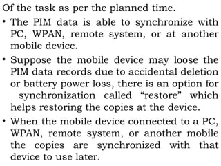 Of the task as per the planned time. 
• The PIM data is able to synchronize with 
PC, WPAN, remote system, or at another 
mobile device. 
• Suppose the mobile device may loose the 
PIM data records due to accidental deletion 
or battery power loss, there is an option for 
synchronization called “restore” which 
helps restoring the copies at the device. 
• When the mobile device connected to a PC, 
WPAN, remote system, or another mobile 
the copies are synchronized with that 
device to use later. 
 