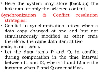 • Here the system may store (backup) the 
hole data or only the selected content. 
Synchronization & Conflict resolution 
strategies: 
• Conflict in synchronization arises when a 
data copy changed at one end but not 
simultaneously modified at other ends 
therefore, the same data item at two 
ends, is not same. 
• Let the data items P and Q, in conflict 
during computation in the time interval 
between t1 and t2, where t1 and t2 are the 
instants when P and Q are modified. 
 