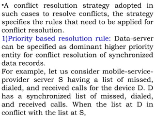 •A conflict resolution strategy adopted in 
such cases to resolve conflicts, the strategy 
specifies the rules that need to be applied for 
conflict resolution. 
1)Priority based resolution rule: Data-server 
can be specified as dominant higher priority 
entity for conflict resolution of synchronized 
data records. 
For example, let us consider mobile-service-provider 
server S having a list of missed, 
dialed, and received calls for the device D. D 
has a synchronized list of missed, dialed, 
and received calls. When the list at D in 
conflict with the list at S, 
 