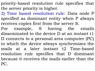 priority-based resolution rule specifies that 
the server priority is higher. 
2) Time based resolution rule: Data node P 
specified as dominant entity when P always 
receives copies first from the server S. 
For example, S having the emails 
disseminated to the device D at an instant t1 
D connects to a personal area computer (PC) 
to which the device always synchronizes the 
mails at a later instant t2 Time-based 
resolution rule specifies that D dominant 
because it receives the mails earlier than the 
PC. 
 