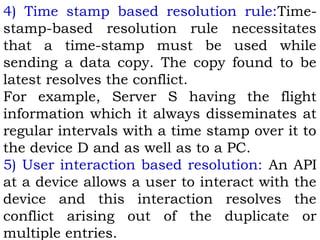 4) Time stamp based resolution rule:Time-stamp- 
based resolution rule necessitates 
that a time-stamp must be used while 
sending a data copy. The copy found to be 
latest resolves the conflict. 
For example, Server S having the flight 
information which it always disseminates at 
regular intervals with a time stamp over it to 
the device D and as well as to a PC. 
5) User interaction based resolution: An API 
at a device allows a user to interact with the 
device and this interaction resolves the 
conflict arising out of the duplicate or 
multiple entries. 
 