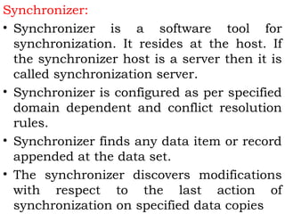 Synchronizer: 
• Synchronizer is a software tool for 
synchronization. It resides at the host. If 
the synchronizer host is a server then it is 
called synchronization server. 
• Synchronizer is configured as per specified 
domain dependent and conflict resolution 
rules. 
• Synchronizer finds any data item or record 
appended at the data set. 
• The synchronizer discovers modifications 
with respect to the last action of 
synchronization on specified data copies 
 