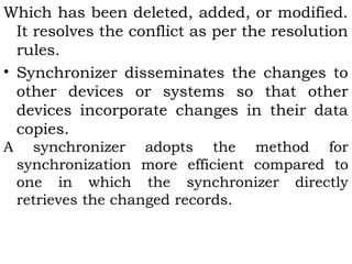 Which has been deleted, added, or modified. 
It resolves the conflict as per the resolution 
rules. 
• Synchronizer disseminates the changes to 
other devices or systems so that other 
devices incorporate changes in their data 
copies. 
A synchronizer adopts the method for 
synchronization more efficient compared to 
one in which the synchronizer directly 
retrieves the changed records. 
 