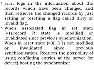 • First logs in the information about the 
records which have been changed and 
then retrieves the changed records by just 
setting or resetting a flag called dirty or 
invalid flag. 
• When associated flag in set state 
(=1),record R state is modified or 
invalidated since previous synchronization. 
When in reset state (=0), R is not modified 
or invalidated since previous 
synchronization. Reduces the possibility of 
using conflicting entries at the server (or 
device) hosting the synchronizer. 
 