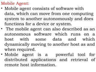 Mobile Agent: 
• Mobile agent consists of software with 
data, which can move from one computing 
system to another autonomously and does 
functions for a device or system. 
• The mobile agent can also described as an 
autonomous software which runs on a 
host with some data and which 
dynamically moving to another host as and 
when required. 
• Mobile agent is a powerful tool for 
distributed applications and retrieval of 
remote host information. 
 