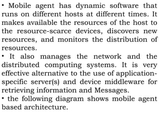 • Mobile agent has dynamic software that 
runs on different hosts at different times. It 
makes available the resources of the host to 
the resource-scarce devices, discovers new 
resources, and monitors the distribution of 
resources. 
• It also manages the network and the 
distributed computing systems. It is very 
effective alternative to the use of application-specific 
server(s) and device middleware for 
retrieving information and Messages. 
• the following diagram shows mobile agent 
based architecture. 
 
