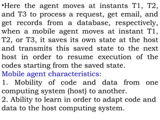 •Here the agent moves at instants T1, T2, 
and T3 to process a request, get email, and 
get records from a database, respectively, 
when a mobile agent moves at instant T1, 
T2, or T3, it saves its own state at the host 
and transmits this saved state to the next 
host in order to resume execution of the 
codes starting from the saved state. 
Mobile agent characteristics: 
1. Mobility of code and data from one 
computing system (host) to another. 
2. Ability to learn in order to adapt code and 
data to the host computing system. 
 