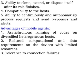 3. Ability to clone, extend, or dispose itself 
after its role finishes. 
4. Compatibility to the hosts. 
5. Ability to continuously and autonomously 
process requests and send responses and 
alerts. 
Advantages of mobile agents: 
1. Asynchronous running of codes on 
diversified heterogeneous hosts. 
2. Reduced computational and data 
requirements on the devices with limited 
resources. 
3. Tolerance to connection failures. 
 