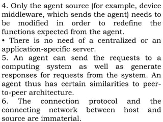 4. Only the agent source (for example, device 
middleware, which sends the agent) needs to 
be modified in order to redefine the 
functions expected from the agent. 
• There is no need of a centralized or an 
application-specific server. 
5. An agent can send the requests to a 
computing system as well as generate 
responses for requests from the system. An 
agent thus has certain similarities to peer-to- 
peer architecture. 
6. The connection protocol and the 
connecting network between host and 
source are immaterial. 
 