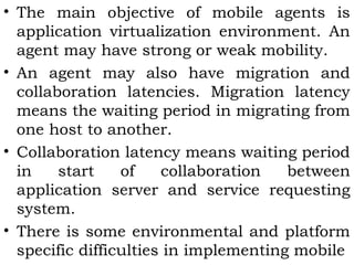 • The main objective of mobile agents is 
application virtualization environment. An 
agent may have strong or weak mobility. 
• An agent may also have migration and 
collaboration latencies. Migration latency 
means the waiting period in migrating from 
one host to another. 
• Collaboration latency means waiting period 
in start of collaboration between 
application server and service requesting 
system. 
• There is some environmental and platform 
specific difficulties in implementing mobile 
 