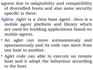 agents due to adaptability and compatibility 
of diversified hosts and also some security 
specific is there. 
Aglets: Aglet is a Java base agent. Java is a 
mobile agent platform and library which 
are used for building applications based on 
mobile agents. 
• An aglet can move autonomously and 
spontaneously and its code can move from 
one host to another. 
• Aglet code can able to execute on remote 
host and it adopt the behaviour according 
to the host. 
 