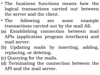 • The business functions means how the 
logical transactions carried out between 
the server and the client. 
• The following are some example 
transactions carried out by the mail AS. 
(a) Establishing connection between mail 
APIs (application program interfaces) and 
mail server. 
(b) Updating mails by inserting, adding, 
replacing, or deleting. 
(c) Querying for the mails. 
(d) Terminating the connection between the 
API and the mail server. 
 