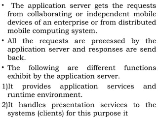 • The application server gets the requests 
from collaborating or independent mobile 
devices of an enterprise or from distributed 
mobile computing system. 
• All the requests are processed by the 
application server and responses are send 
back. 
• The following are different functions 
exhibit by the application server. 
1)It provides application services and 
runtime environment. 
2)It handles presentation services to the 
systems (clients) for this purpose it 
 