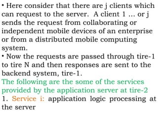 • Here consider that there are j clients which 
can request to the server. A client 1 … or j 
sends the request from collaborating or 
independent mobile devices of an enterprise 
or from a distributed mobile computing 
system. 
• Now the requests are passed through tire-1 
to tire N and then responses are sent to the 
backend system, tire-1. 
The following are the some of the services 
provided by the application server at tire-2 
1. Service i: application logic processing at 
the server 
 