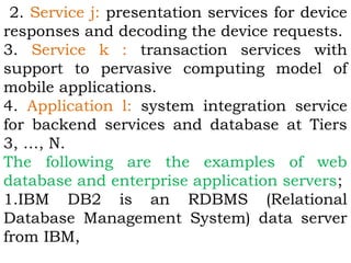 2. Service j: presentation services for device 
responses and decoding the device requests. 
3. Service k : transaction services with 
support to pervasive computing model of 
mobile applications. 
4. Application l: system integration service 
for backend services and database at Tiers 
3, …, N. 
The following are the examples of web 
database and enterprise application servers; 
1.IBM DB2 is an RDBMS (Relational 
Database Management System) data server 
from IBM, 
 
